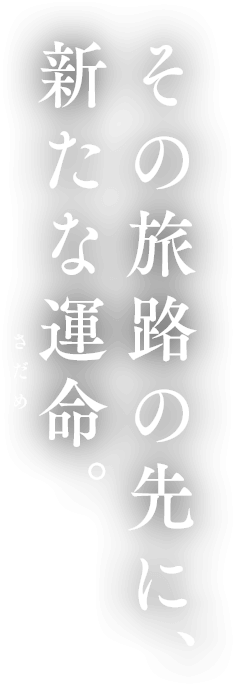 その旅路の先に、新たな運命(さだめ)。